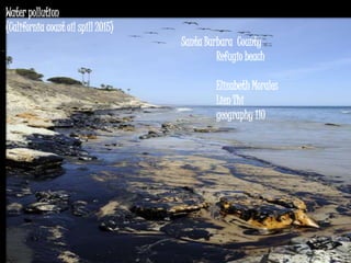 Water pollution
(California coast oil spill 2015)
Santa Barbara County
Refugio beach
Elizabeth Morales
Lien Thi
geography 110
 