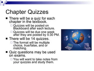 Chapter Quizzes There will be a quiz for each chapter in the textbook. Quizzes will be posted on Blackboard after each lecture. Quizzes will be due one week after they are posted by 5:30 PM. There will be 14 quizzes. The format will be multiple choice, true/false, and or matching. Quiz questions may be used on exams. You will want to take notes from your quizzes and study them. 