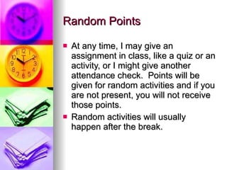 Random Points At any time, I may give an assignment in class, like a quiz or an activity, or I might give another attendance check.  Points will be given for random activities and if you are not present, you will not receive those points. Random activities will usually happen after the break. 