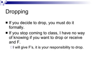 Dropping If you decide to drop, you must do it formally. If you stop coming to class, I have no way of knowing if you want to drop or receive and F. I will give F’s, it is your responsibility to drop. 