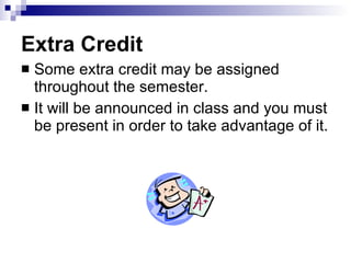 Extra Credit Some extra credit may be assigned throughout the semester. It will be announced in class and you must be present in order to take advantage of it. 