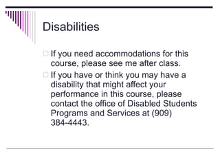Disabilities If you need accommodations for this course, please see me after class. If you have or think you may have a disability that might affect your performance in this course, please contact the office of Disabled Students Programs and Services at (909) 384-4443. 