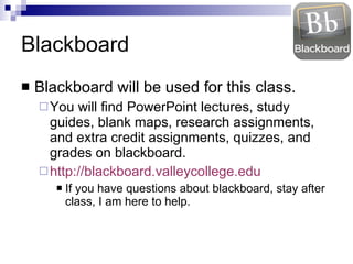 Blackboard Blackboard will be used for this class. You will find PowerPoint lectures, study guides, blank maps, research assignments, and extra credit assignments, quizzes, and grades on blackboard. http://blackboard.valleycollege.edu If you have questions about blackboard, stay after class, I am here to help. 