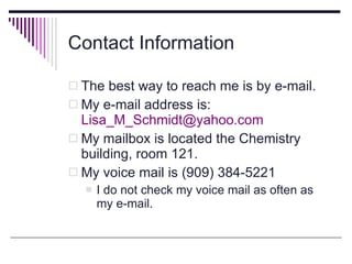 Contact Information The best way to reach me is by e-mail. My e-mail address is:  [email_address] My mailbox is located the Chemistry building, room 121. My voice mail is (909) 384-5221 I do not check my voice mail as often as my e-mail.  