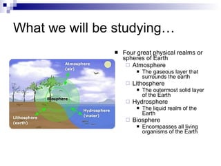 What we will be studying… Four great physical realms or spheres of Earth Atmosphere The gaseous layer that surrounds the earth Lithosphere The outermost solid layer of the Earth Hydrosphere The liquid realm of the Earth Biosphere Encompasses all living organisms of the Earth 