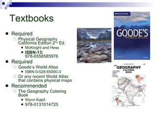 Textbooks Required Physical Geography California Edition 2 nd  Ed. McKnight and Hess ISBN-13:  978-0558585976  Required Goode’s World Atlas ISBN 0-528-65000-3 Or any recent World Atlas that contains physical maps Recommended The Geography Coloring Book Wynn Kapit 978-0131014725  