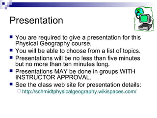 Presentation
   You are required to give a presentation for this
    Physical Geography course.
   You will be able to choose from a list of topics.
   Presentations will be no less than five minutes
    but no more than ten minutes long.
   Presentations MAY be done in groups WITH
    INSTRUCTOR APPROVAL.
   See the class web site for presentation details:
     http://schmidtphysicalgeography.wikispaces.com/
 