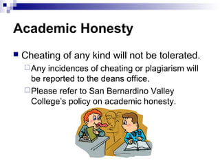 Academic Honesty
   Cheating of any kind will not be tolerated.
     Any incidences of cheating or plagiarism will
      be reported to the deans office.
     Please refer to San Bernardino Valley
      College’s policy on academic honesty.
 