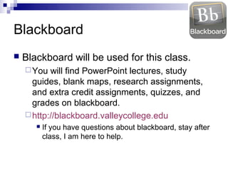 Blackboard
   Blackboard will be used for this class.
     You  will find PowerPoint lectures, study
      guides, blank maps, research assignments,
      and extra credit assignments, quizzes, and
      grades on blackboard.
     http://blackboard.valleycollege.edu
          If you have questions about blackboard, stay after
           class, I am here to help.
 