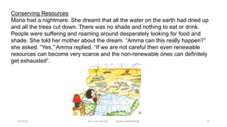 Conserving Resources
Mona had a nightmare. She dreamt that all the water on the earth had dried up
and all the trees cut down. There was no shade and nothing to eat or drink.
People were suffering and roaming around desperately looking for food and
shade. She told her mother about the dream. “Amma can this really happen?”
she asked. “Yes,” Amma replied. “If we are not careful then even renewable
resources can become very scarce and the non-renewable ones can definitely
get exhausted”.
5/7/2021 ACE Learning Hub Mobile:9360048588 12
 