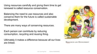 Using resources carefully and giving them time to get
renewed is called resource conservation.
Balancing the need to use resources and also
conserve them for the future is called sustainable
development.
There are many ways of conserving resources.
Each person can contribute by reducing
consumption, recycling and reusing thing.
Ultimately it makes a difference because all our lives
are linked.
5/7/2021 ACE Learning Hub Mobile:9360048588 13
 