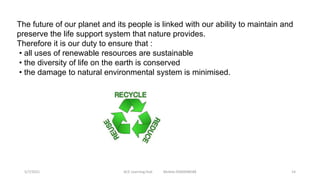 The future of our planet and its people is linked with our ability to maintain and
preserve the life support system that nature provides.
Therefore it is our duty to ensure that :
• all uses of renewable resources are sustainable
• the diversity of life on the earth is conserved
• the damage to natural environmental system is minimised.
5/7/2021 ACE Learning Hub Mobile:9360048588 14
 