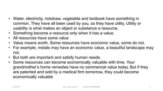 • Water, electricity, rickshaw, vegetable and textbook have something in
common. They have all been used by you, so they have utility. Utility or
usability is what makes an object or substance a resource.
• Something become a resource only when it has a value.
• All resources have some value
• Value means worth. Some resources have economic value, some do not.
• For example, metals may have an economic value, a beautiful landscape may
not.
• But both are important and satisfy human needs.
• Some resources can become economically valuable with time. Your
grandmother’s home remedies have no commercial value today. But if they
are patented and sold by a medical firm tomorrow, they could become
economically valuable
5/7/2021 ACE Learning Hub Mobile:9360048588 2
 