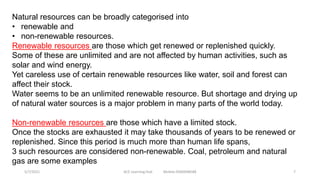 Natural resources can be broadly categorised into
• renewable and
• non-renewable resources.
Renewable resources are those which get renewed or replenished quickly.
Some of these are unlimited and are not affected by human activities, such as
solar and wind energy.
Yet careless use of certain renewable resources like water, soil and forest can
affect their stock.
Water seems to be an unlimited renewable resource. But shortage and drying up
of natural water sources is a major problem in many parts of the world today.
Non-renewable resources are those which have a limited stock.
Once the stocks are exhausted it may take thousands of years to be renewed or
replenished. Since this period is much more than human life spans,
3 such resources are considered non-renewable. Coal, petroleum and natural
gas are some examples
5/7/2021 ACE Learning Hub Mobile:9360048588 7
 