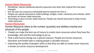 Human Made Resources
• Sometimes, natural substances become resources only when their original form has been
changed.
• Iron ore was not a resource until people learnt to extract iron from it.
• People use natural resources to make buildings, bridges, roads, machinery and vehicles, which
are known as human made resources.
• Technology is also a human made resource. People use natural resources to make human
made resources.
Human Resources
Human Resource refers to the number (quantity) and abilities (mental and
physical) of the people.
• People can make the best use of nature to create more resources when they have the
knowledge, skill and the technology to do so.
• That is why human beings are a special resource. People are human resources.
Education and health help in making people a valuable resource.
• Improving the quality of people’s skills so that they are able to create more resources
is known as human resource development
5/7/2021 ACE Learning Hub Mobile:9360048588 9
 