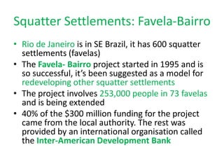 Squatter Settlements: Favela-Bairro
• Rio de Janeiro is in SE Brazil, it has 600 squatter
  settlements (favelas)
• The Favela- Bairro project started in 1995 and is
  so successful, it’s been suggested as a model for
  redeveloping other squatter settlements
• The project involves 253,000 people in 73 favelas
  and is being extended
• 40% of the $300 million funding for the project
  came from the local authority. The rest was
  provided by an international organisation called
  the Inter-American Development Bank
 
