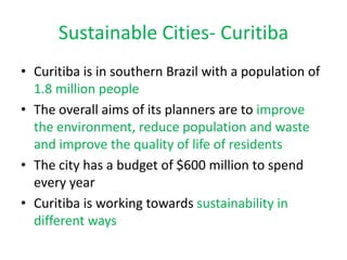 Sustainable Cities- Curitiba
• Curitiba is in southern Brazil with a population of
  1.8 million people
• The overall aims of its planners are to improve
  the environment, reduce population and waste
  and improve the quality of life of residents
• The city has a budget of $600 million to spend
  every year
• Curitiba is working towards sustainability in
  different ways
 