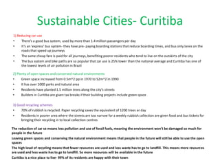 Sustainable Cities- Curitiba
1) Reducing car use
•    There’s a good bus system, used by more than 1.4 million passengers per day
•    It’s an ‘express’ bus system- they have pre- paying boarding stations that reduce boarding times, and bus only lanes on the
     roads that speed up journeys
•    The same cheap fare is paid for all journeys, benefiting poorer residents who tend to live on the outskirts of the city
•    The bus system and bike paths are so popular that car use is 25% lower than the national average and Curitiba has one of
     the lowest levels of air pollution in Brazil

2) Plenty of open spaces and conserved natural environments
•     Green space increased from 0.5m^2 pp in 1970 to 52m^2 in 1990
•     It has over 1000 parks and natural area
•     Residents have planted 1.5 million trees along the city’s streets
•     Builders in Curitiba are given tax breaks if their building projects include green space

3) Good recycling schemes
•    70% of rubbish is recycled. Paper recycling saves the equivalent of 1200 trees er day
•    Residents in poorer area where the streets are too narrow for a weekly rubbish collection are given food and bus tickets for
     bringing their recycling in to local collection centres

The reduction of car se means less pollution and use of fossil fuels, meaning the environment won’t be damaged so much for
people in the future
Leaving green spaces and conserving the natural environment means that people in the future will still be able to use the open
spaces
The high level of recycling means that fewer resources are used and less waste has to go to landfill. This means more resources
are used and less waste has to go to landfill. So more resources will be available in the future
Curitiba is a nice place to live- 99% of its residents are happy with their town
 