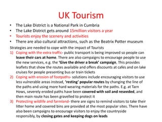 UK Tourism
•   The Lake District is a National Park in Cumbria
•   The Lake District gets around 15million visitors a year
•   Tourists enjoy the scenery and activities
•   There are also cultural attractions, such as the Beatrix Potter museum
Strategies are needed to cope with the impact of Tourists
1) Coping with the extra traffic- public transport is being improved so people can
    leave their cars at home. There are also campaigns to encourage people to use
    the new services, e.g. the ‘Give the driver a break’ campaign. This provides
    leaflets that show the routes available and offers discounts at cafes and on lake
    cruises for people presenting bus or train tickets
2) Coping with erosion of footpaths- solutions include encouraging visitors to use
    less vulnerable areas instead, ‘resting’ popular routes by changing the line of
    the paths and using more hard wearing materials for the paths. E.g. at Tarn
    Hows, severely eroded paths have been covered with soil and reseeded, and
    then main route has been gravelled to protect it
3) Protecting wildlife and farmland- there are signs to remind visitors to take their
    litter home and covered bins are provided at the most popular sites. There have
    also been campaigns to encourage visitors to enjoy the countryside
    responsibly, by closing gates and keeping dogs on leads
 