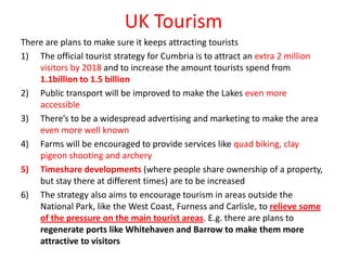 UK Tourism
There are plans to make sure it keeps attracting tourists
1) The official tourist strategy for Cumbria is to attract an extra 2 million
    visitors by 2018 and to increase the amount tourists spend from
    1.1billion to 1.5 billion
2) Public transport will be improved to make the Lakes even more
    accessible
3) There’s to be a widespread advertising and marketing to make the area
    even more well known
4) Farms will be encouraged to provide services like quad biking, clay
    pigeon shooting and archery
5) Timeshare developments (where people share ownership of a property,
    but stay there at different times) are to be increased
6) The strategy also aims to encourage tourism in areas outside the
    National Park, like the West Coast, Furness and Carlisle, to relieve some
    of the pressure on the main tourist areas. E.g. there are plans to
    regenerate ports like Whitehaven and Barrow to make them more
    attractive to visitors
 