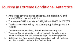 Tourism in Extreme Conditions- Antarctica
  • Antarctica covers an area of about 14 million km^2 and
    about 98% is covered with ice
  • There were 7413 tourists in 1996/97 but 46000 in 2007/08
  • Tourists are attracted by the scenery e.g. icebergs and the
    wildlife
 1)   Tourists can trample plants, disturb wildlife and drop litter
 2)   There are fears that tourists could accidentally introduce non-
      native species or diseases that could wipe out existing species
 3)   Spillage of fuel from ships is also a worry. Fuel spills kill molluscs
      and fish as well as the birds that feed on them
 