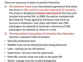 There are measures in place to protect Antarctica
1) The Antarctic Treaty is an international agreement that came
    into force in 1961 and has now been signed by 47 countries.
    The treaty is designed to protect and conserve the area and
    its plant and animal life. In 2009, the parties involved with
    the Antarctic Treaty agreed to introduce new limits on
    tourism in Antarctica- only ships with fewer than 500
    passengers are allowed to land and a maximum of 100
    passengers are allowed on shore at a time
2) The International Association of Antarctica Tour Operators
    also has a separate Code of Conduct.
• Specially protected areas
• Wildlife must not be disturbed when being observed
• Litter- nothing can be left behind
• Supervision- tourists must be supervised
• Plant life- tourists must not walk on the plant life
• Waste- sewage must be treated biologically
 