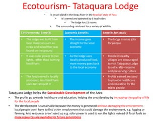 Ecotourism- Tataquara Lodge
                            •   Is on an island in the Xingu River in the Brazilian state of Para
                                     •     It’s owned and operated by 6 local tribes
                                               •    The lodge has 15 rooms
                                •     The surrounding rainforest has a variety of wildlife

         Environmental Benefits               Economic Benefits                    Benefits for locals

         •   The lodge was built from         •    The income goes                 •    The lodge creates jobs
             local materials such as               straight to the local                for people
             straw and wood that was               economy
             found on the ground
         •   It uses solar power to run       •    As the lodge uses               •    People in nearby
             lights, rather than burning           locally produced food,               villages are encouraged
             fossil fuels                          more money goes back                 to visit Tataquara Lodge
                                                   to the local economy                 to sell crafts= income
                                                                                        and preserving culture
         •   The food served is locally                                            •    Profits earned are used
             produced, less fossil fuels                                                to provide healthcare
             used to transport it                                                       and education for the
                                                                                        tribes people
Tataquara Lodge helps the Sustainable Development of the Area
•   The profits go towards healthcare and education, helping the area develop by increasing the quality of life
    for the local people
•   The development is sustainable because the money is generated without damaging the environment-
    local people don’t have to find other employment that could damage the environment, e.g. logging or
    farming. Also resources aren’t used up e.g. solar power is used to run the lights instead of fossil fuels so
    more resources are available for future generations
 