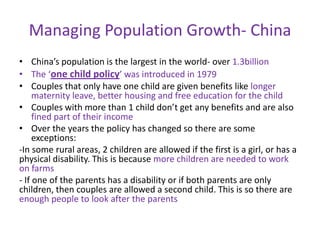 Managing Population Growth- China
• China’s population is the largest in the world- over 1.3billion
• The ‘one child policy’ was introduced in 1979
• Couples that only have one child are given benefits like longer
     maternity leave, better housing and free education for the child
• Couples with more than 1 child don’t get any benefits and are also
     fined part of their income
• Over the years the policy has changed so there are some
     exceptions:
-In some rural areas, 2 children are allowed if the first is a girl, or has a
physical disability. This is because more children are needed to work
on farms
- If one of the parents has a disability or if both parents are only
children, then couples are allowed a second child. This is so there are
enough people to look after the parents
 