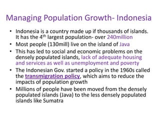 Managing Population Growth- Indonesia
• Indonesia is a country made up if thousands of islands.
  It has the 4th largest population- over 240million
• Most people (130mill) live on the island of Java
• This has led to social and economic problems on the
  densely populated islands, lack of adequate housing
  and services as well as unemployment and poverty
• The Indonesian Gov. started a policy in the 1960s called
  the transmigration policy, which aims to reduce the
  impacts of population growth
• Millions of people have been moved from the densely
  populated islands (Java) to the less densely populated
  islands like Sumatra
 