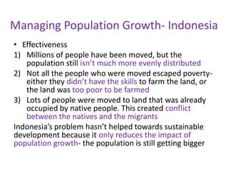 Managing Population Growth- Indonesia
• Effectiveness
1) Millions of people have been moved, but the
   population still isn’t much more evenly distributed
2) Not all the people who were moved escaped poverty-
   either they didn’t have the skills to farm the land, or
   the land was too poor to be farmed
3) Lots of people were moved to land that was already
   occupied by native people. This created conflict
   between the natives and the migrants
Indonesia’s problem hasn’t helped towards sustainable
development because it only reduces the impact of
population growth- the population is still getting bigger
 
