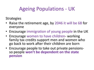 Ageing Populations - UK
Strategies
• Raise the retirement age, by 2046 it will be 68 for
  everyone
• Encourage immigration of young people in the UK
• Encourage women to have children- working
  family tax credits support men and women who
  go back to work after their children are born
• Encourage people to take out private pensions-
  so people won’t be dependent on the state
  pension
 