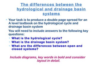 The differences between the
hydrological and drainage basin
systems
∗ Your task is to produce a double page spread for an
A level textbook on the hydrological cycle and
drainage basin system
You will need to include answers to the following key
questions:
∗ What is the hydrological cycle?
∗ What is the drainage basin system?
∗ What are the differences between open and
closed systems?
Include diagrams, key words in bold and consider
layout in detail.
 