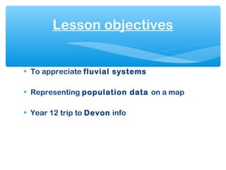 • To appreciate fluvial systems
• Representing population data on a map
• Year 12 trip to Devon info
Lesson objectives
 