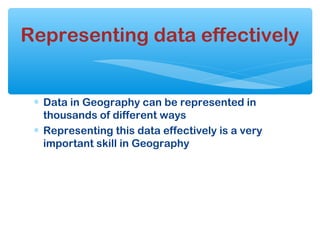 ∗ Data in Geography can be represented in
thousands of different ways
∗ Representing this data effectively is a very
important skill in Geography
Representing data effectively
 