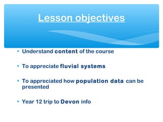• Understand content of the course
• To appreciate fluvial systems
• To appreciated how population data can be
presented
• Year 12 trip to Devon info
Lesson objectives
 