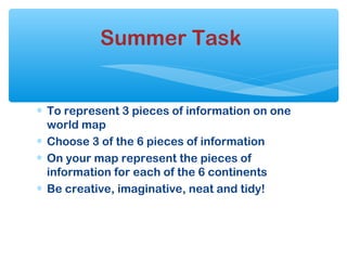 ∗ To represent 3 pieces of information on one
world map
∗ Choose 3 of the 6 pieces of information
∗ On your map represent the pieces of
information for each of the 6 continents
∗ Be creative, imaginative, neat and tidy!
Summer Task
 