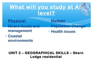 What will you study at AS
level?
Physical
∗ Rivers floods and
management
∗ Coastal
environments
Human
∗ Population Change
∗ Health issues
UNIT 2 – GEOGRAPHICAL SKILLS – SkernUNIT 2 – GEOGRAPHICAL SKILLS – Skern
Lodge residentialLodge residential
 