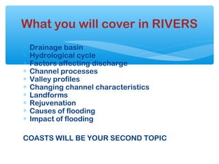 ∗ Drainage basin
∗ Hydrological cycle
∗ Factors affecting discharge
∗ Channel processes
∗ Valley profiles
∗ Changing channel characteristics
∗ Landforms
∗ Rejuvenation
∗ Causes of flooding
∗ Impact of flooding
COASTS WILL BE YOUR SECOND TOPIC
What you will cover in RIVERS
 