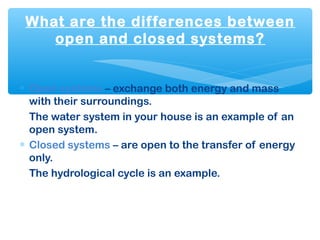 What are the differences between
open and closed systems?
∗ Open systems – exchange both energy and mass
with their surroundings.
The water system in your house is an example of an
open system.
∗ Closed systems – are open to the transfer of energy
only.
The hydrological cycle is an example.
 