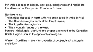 Minerals deposits of copper, lead, zinc, manganese and nickel are
found in eastern Europe and European Russia.
North America
The mineral deposits in North America are located in three zones:
• The Canadian region north of the Great Lakes,
• The Appalachian region and
• The mountain ranges of the west.
Iron ore, nickel, gold, uranium and copper are mined in the Canadian
Shield Region, coal in the Appalachians region.
Western Cordilleras have vast deposits of copper, lead, zinc, gold
and silver
 