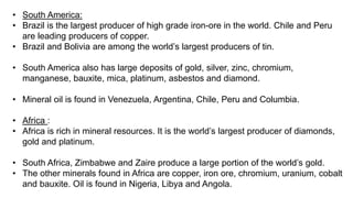 • South America:
• Brazil is the largest producer of high grade iron-ore in the world. Chile and Peru
are leading producers of copper.
• Brazil and Bolivia are among the world’s largest producers of tin.
• South America also has large deposits of gold, silver, zinc, chromium,
manganese, bauxite, mica, platinum, asbestos and diamond.
• Mineral oil is found in Venezuela, Argentina, Chile, Peru and Columbia.
• Africa :
• Africa is rich in mineral resources. It is the world’s largest producer of diamonds,
gold and platinum.
• South Africa, Zimbabwe and Zaire produce a large portion of the world’s gold.
• The other minerals found in Africa are copper, iron ore, chromium, uranium, cobalt
and bauxite. Oil is found in Nigeria, Libya and Angola.
 