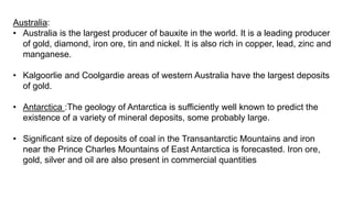 Australia:
• Australia is the largest producer of bauxite in the world. It is a leading producer
of gold, diamond, iron ore, tin and nickel. It is also rich in copper, lead, zinc and
manganese.
• Kalgoorlie and Coolgardie areas of western Australia have the largest deposits
of gold.
• Antarctica :The geology of Antarctica is sufficiently well known to predict the
existence of a variety of mineral deposits, some probably large.
• Significant size of deposits of coal in the Transantarctic Mountains and iron
near the Prince Charles Mountains of East Antarctica is forecasted. Iron ore,
gold, silver and oil are also present in commercial quantities
 