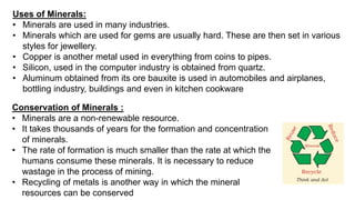 Uses of Minerals:
• Minerals are used in many industries.
• Minerals which are used for gems are usually hard. These are then set in various
styles for jewellery.
• Copper is another metal used in everything from coins to pipes.
• Silicon, used in the computer industry is obtained from quartz.
• Aluminum obtained from its ore bauxite is used in automobiles and airplanes,
bottling industry, buildings and even in kitchen cookware
Conservation of Minerals :
• Minerals are a non-renewable resource.
• It takes thousands of years for the formation and concentration
of minerals.
• The rate of formation is much smaller than the rate at which the
humans consume these minerals. It is necessary to reduce
wastage in the process of mining.
• Recycling of metals is another way in which the mineral
resources can be conserved
 