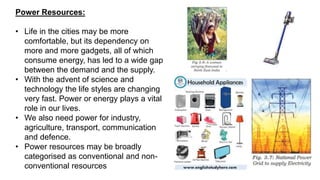 Power Resources:
• Life in the cities may be more
comfortable, but its dependency on
more and more gadgets, all of which
consume energy, has led to a wide gap
between the demand and the supply.
• With the advent of science and
technology the life styles are changing
very fast. Power or energy plays a vital
role in our lives.
• We also need power for industry,
agriculture, transport, communication
and defence.
• Power resources may be broadly
categorised as conventional and non-
conventional resources
 