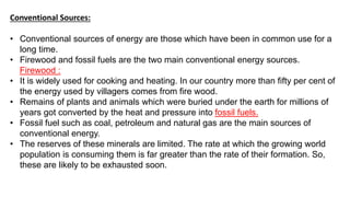 Conventional Sources:
• Conventional sources of energy are those which have been in common use for a
long time.
• Firewood and fossil fuels are the two main conventional energy sources.
Firewood :
• It is widely used for cooking and heating. In our country more than fifty per cent of
the energy used by villagers comes from fire wood.
• Remains of plants and animals which were buried under the earth for millions of
years got converted by the heat and pressure into fossil fuels.
• Fossil fuel such as coal, petroleum and natural gas are the main sources of
conventional energy.
• The reserves of these minerals are limited. The rate at which the growing world
population is consuming them is far greater than the rate of their formation. So,
these are likely to be exhausted soon.
 