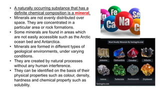• A naturally occurring substance that has a
definite chemical composition is a mineral.
• Minerals are not evenly distributed over
space. They are concentrated in a
particular area or rock formations.
• Some minerals are found in areas which
are not easily accessible such as the Arctic
ocean bed and Antarctica.
• Minerals are formed in different types of
geological environments, under varying
conditions.
• They are created by natural processes
without any human interference.
• They can be identified on the basis of their
physical properties such as colour, density,
hardness and chemical property such as
solubility.
 