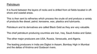 Petroleum
It is found between the layers of rocks and is drilled from oil fields located in off-
shore and coastal areas.
This is then sent to refineries which process the crude oil and produce a variety
of products like diesel, petrol, kerosene, wax, plastics and lubricants.
Petroleum and its derivatives are called Black Gold as they are very valuable.
The chief petroleum producing countries are Iran, Iraq, Saudi Arabia and Qatar.
The other major producers are USA, Russia, Venezuela, and Algeria.
The leading producers in India are Digboi in Assam, Bombay High in Mumbai
and the deltas of Krishna and Godavari rivers.
 