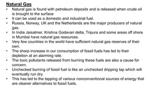 Natural Gas
• Natural gas is found with petroleum deposits and is released when crude oil
is brought to the surface
• It can be used as a domestic and industrial fuel.
• Russia, Norway, UK and the Netherlands are the major producers of natural
gas.
• In India Jaisalmer, Krishna Godavari delta, Tripura and some areas off shore
in Mumbai have natural gas resources.
• Very few countries in the world have sufficient natural gas reserves of their
own.
• The sharp increase in our consumption of fossil fuels has led to their
depletion at an alarming rate.
• The toxic pollutants released from burning these fuels are also a cause for
concern.
• Unchecked burning of fossil fuel is like an unchecked dripping tap which will
eventually run dry.
• This has led to the tapping of various nonconventional sources of energy that
are cleaner alternatives to fossil fuels.
 