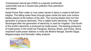 Compressed natural gas (CNG) is a popular ecofriendly
automobile fuel as it causes less pollution than petroleum
and diesel.
Hydel Power Rain water or river water stored in dams is made to fall from
heights. The falling water flows through pipes inside the dam over turbine
blades placed at the bottom of the dam. The moving blades then turn the
generator to produce electricity. This is called hydro electricity. The water
discharged after the generation of electricity is used for irrigation. One fourth
of the world’s electricity is produced by hydel power. The leading producers
of hydel power in the world are Paraguay, Norway, Brazil, and China. Some
important hydel power stations in India are Bhakra Nangal, Gandhi Sagar,
Nagarjunsagar and Damodar valley projects.
 