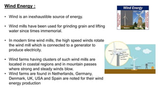 Wind Energy :
• Wind is an inexhaustible source of energy.
• Wind mills have been used for grinding grain and lifting
water since times immemorial.
• In modern time wind mills, the high speed winds rotate
the wind mill which is connected to a generator to
produce electricity.
• Wind farms having clusters of such wind mills are
located in coastal regions and in mountain passes
where strong and steady winds blow.
• Wind farms are found in Netherlands, Germany,
Denmark, UK, USA and Spain are noted for their wind
energy production
 